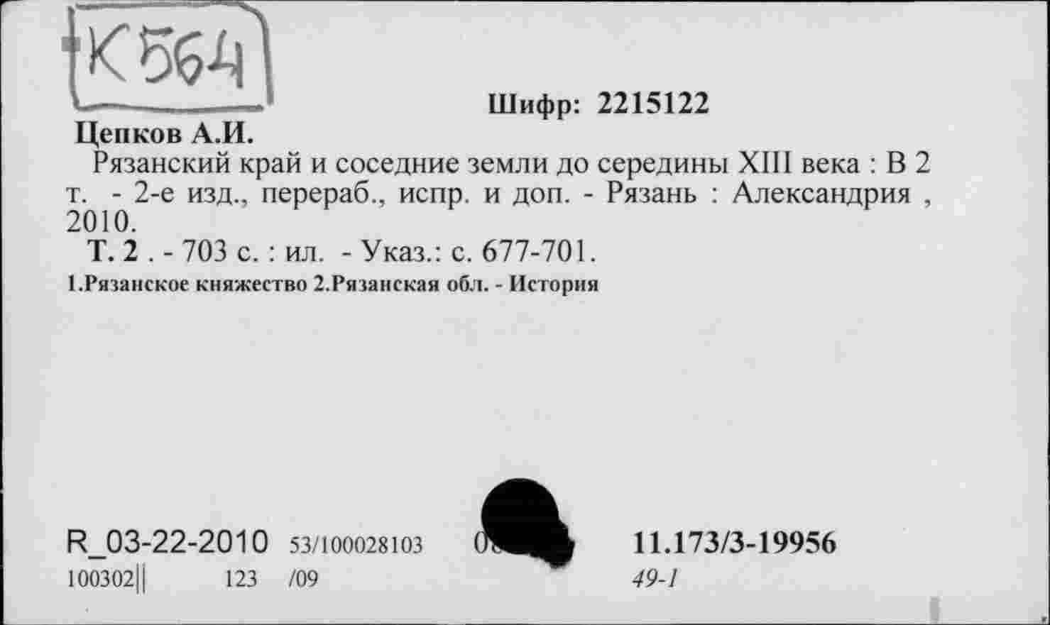 ﻿1	Шифр: 2215122
Цепков А.И.
Рязанский край и соседние земли до середины XIII века : В 2 т. - 2-е изд., перераб., испр. и доп. - Рязань : Александрия , 2010.
Т. 2 . - 703 с. : ил. - Указ.: с. 677-701.
І.Рязанское княжество 2.Рязанская обл. - История
R_03-22-2010 53/100028103
100302Ц	123 /09
«
11.173/3-19956
49-1